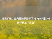 增资扩股、定向募股多管齐下 年内60余家中小银行获准“补血”