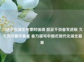 习近平在湖北考察时强调 鼓足干劲奋发进取 久久为功善作善成 奋力谱写中国式现代化湖北篇章