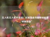 无人机无人船齐登场！长城基金刘疆解锁航展“明星装备”