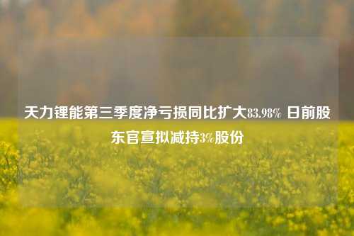 天力锂能第三季度净亏损同比扩大83.98% 日前股东官宣拟减持3%股份