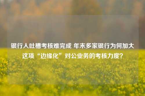 银行人吐槽考核难完成 年末多家银行为何加大这项“边缘化”对公业务的考核力度？