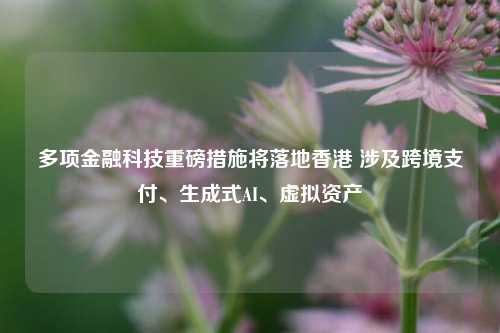 多项金融科技重磅措施将落地香港 涉及跨境支付、生成式AI、虚拟资产