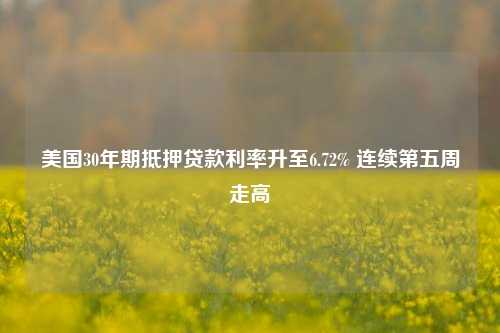 美国30年期抵押贷款利率升至6.72% 连续第五周走高