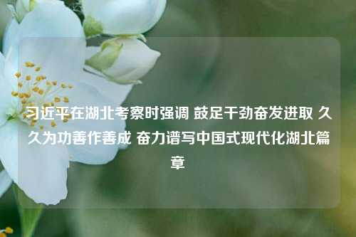 习近平在湖北考察时强调 鼓足干劲奋发进取 久久为功善作善成 奋力谱写中国式现代化湖北篇章