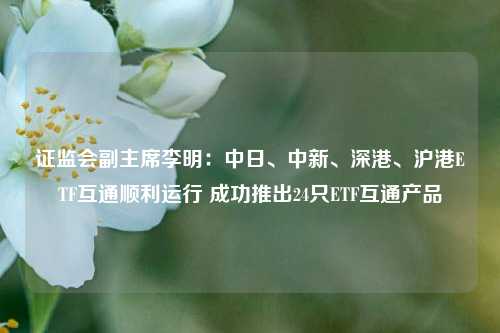 证监会副主席李明：中日、中新、深港、沪港ETF互通顺利运行 成功推出24只ETF互通产品