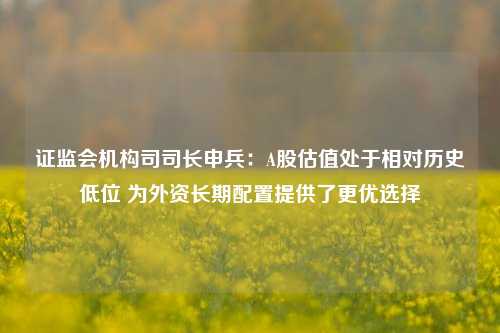 证监会机构司司长申兵：A股估值处于相对历史低位 为外资长期配置提供了更优选择