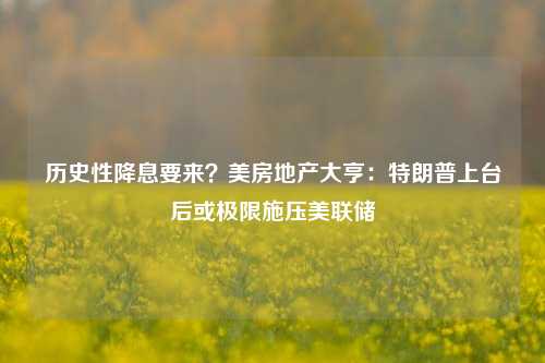 历史性降息要来？美房地产大亨：特朗普上台后或极限施压美联储