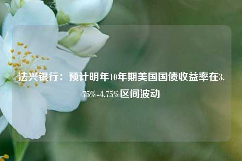 法兴银行：预计明年10年期美国国债收益率在3.75%-4.75%区间波动