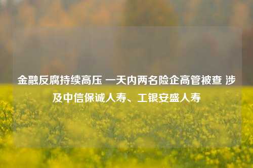 金融反腐持续高压 一天内两名险企高管被查 涉及中信保诚人寿、工银安盛人寿