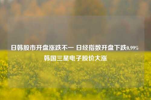 日韩股市开盘涨跌不一 日经指数开盘下跌0.99% 韩国三星电子股价大涨