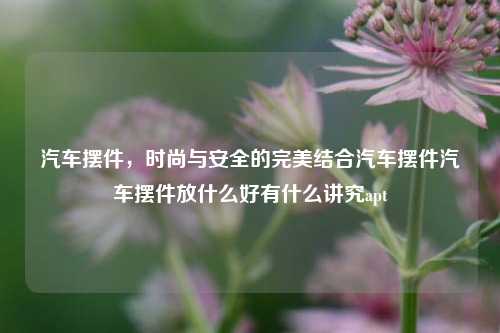 汽车摆件，时尚与安全的完美结合汽车摆件汽车摆件放什么好有什么讲究apt