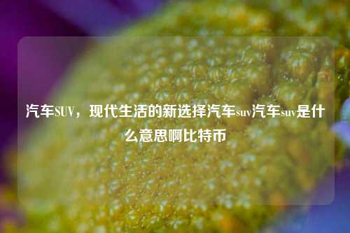 汽车SUV，现代生活的新选择汽车suv汽车suv是什么意思啊比特币