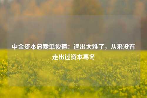 中金资本总裁单俊葆：退出太难了，从来没有走出过资本寒冬