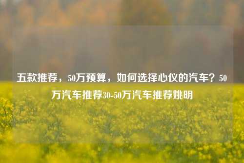 五款推荐，50万预算，如何选择心仪的汽车？50万汽车推荐30-50万汽车推荐姚明