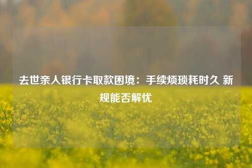 去世亲人银行卡取款困境：手续烦琐耗时久 新规能否解忧