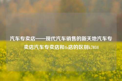 汽车专卖店——现代汽车销售的新天地汽车专卖店汽车专卖店和4s店的区别k7034