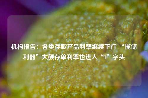 机构报告：各类存款产品利率继续下行 “揽储利器”大额存单利率也进入“1”字头