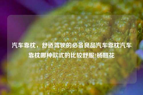 汽车靠枕，舒适驾驶的必备良品汽车靠枕汽车靠枕哪种款式的比较舒服?杨妞花