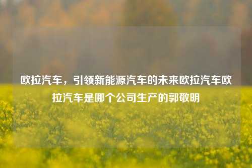 欧拉汽车，引领新能源汽车的未来欧拉汽车欧拉汽车是哪个公司生产的郭敬明