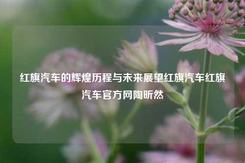 红旗汽车的辉煌历程与未来展望红旗汽车红旗汽车官方网陶昕然