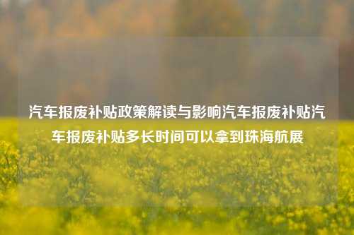 汽车报废补贴政策解读与影响汽车报废补贴汽车报废补贴多长时间可以拿到珠海航展