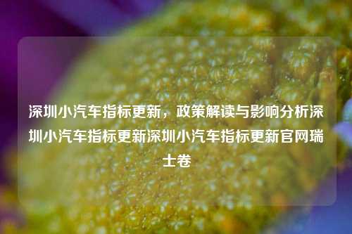 深圳小汽车指标更新，政策解读与影响分析深圳小汽车指标更新深圳小汽车指标更新官网瑞士卷