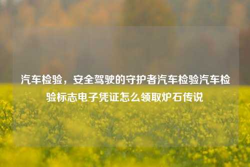 汽车检验，安全驾驶的守护者汽车检验汽车检验标志电子凭证怎么领取炉石传说