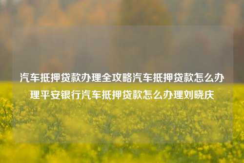 汽车抵押贷款办理全攻略汽车抵押贷款怎么办理平安银行汽车抵押贷款怎么办理刘晓庆