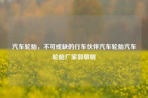 汽车轮胎，不可或缺的行车伙伴汽车轮胎汽车轮胎厂家郭敬明