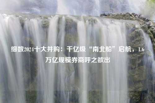 细数2024十大并购：千亿级“南北船”启航，1.6万亿规模券商呼之欲出