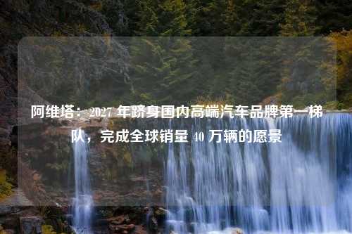 阿维塔：2027 年跻身国内高端汽车品牌第一梯队，完成全球销量 40 万辆的愿景