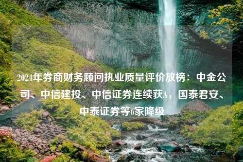 2024年券商财务顾问执业质量评价放榜：中金公司、中信建投、中信证券连续获A，国泰君安、中泰证券等6家降级