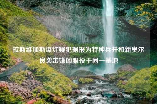 拉斯维加斯爆炸疑犯据报为特种兵并和新奥尔良袭击嫌凶服役于同一基地