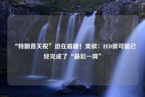 “特朗普关税”迫在眉睫！美银：FED很可能已经完成了“最后一降”