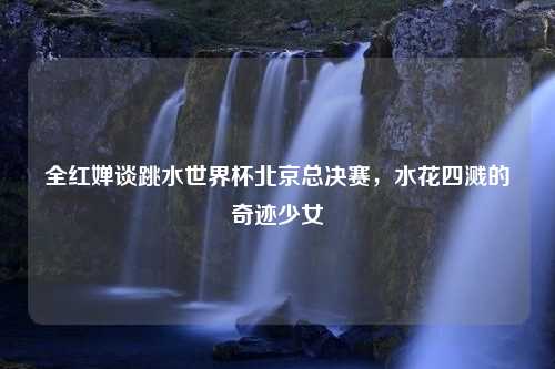 全红婵谈跳水世界杯北京总决赛，水花四溅的奇迹少女