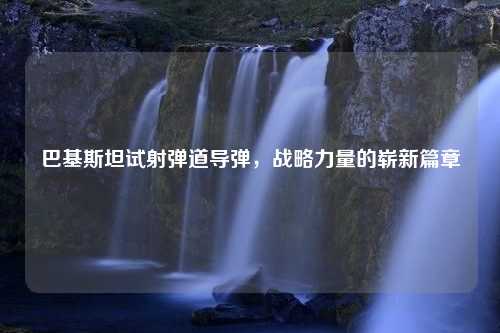 巴基斯坦试射弹道导弹，战略力量的崭新篇章