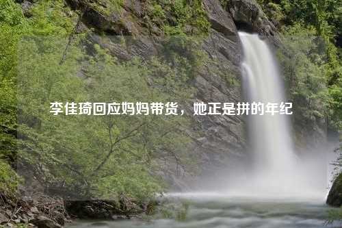 李佳琦回应妈妈带货，她正是拼的年纪
