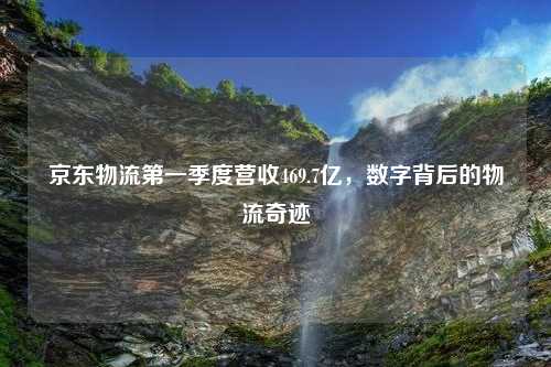 京东物流第一季度营收469.7亿，数字背后的物流奇迹