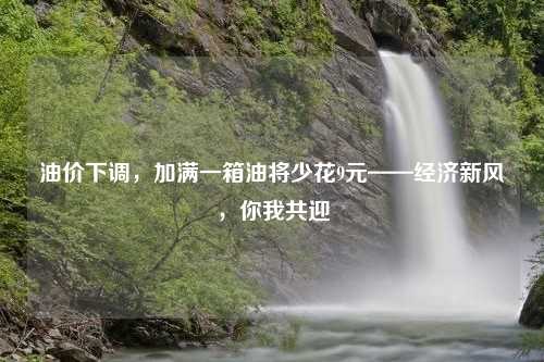油价下调，加满一箱油将少花9元——经济新风，你我共迎