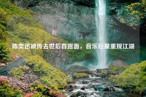 陈奕迅被传去世后首露面，音乐巨星重现江湖