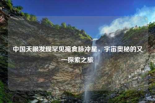中国天眼发现罕见掩食脉冲星，宇宙奥秘的又一探索之旅