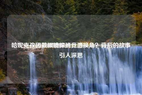 哈妮克孜因戴眼镜探班竟遭换角？背后的故事引人深思