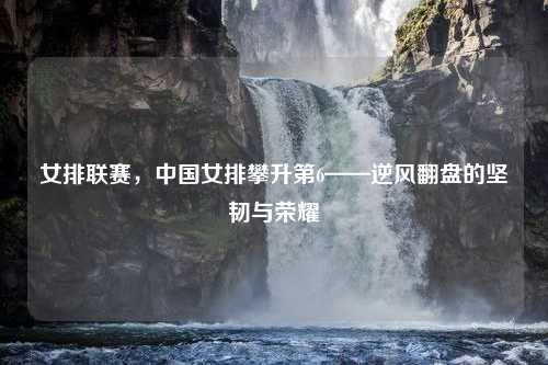 女排联赛，中国女排攀升第6——逆风翻盘的坚韧与荣耀