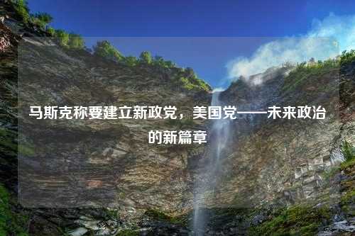 马斯克称要建立新政党，美国党——未来政治的新篇章