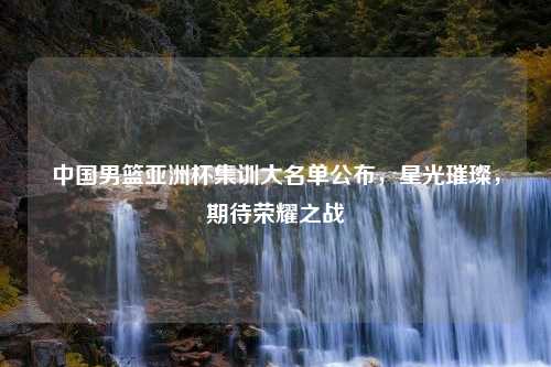 中国男篮亚洲杯集训大名单公布，星光璀璨，期待荣耀之战
