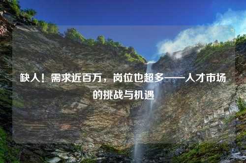 缺人！需求近百万，岗位也超多——人才市场的挑战与机遇