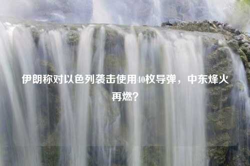 伊朗称对以色列袭击使用40枚导弹，中东烽火再燃？